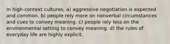 In high-context cultures, a) aggressive negotiation is expected and common. b) people rely more on nonverbal circumstances and cues to convey meaning. c) people rely less on the environmental setting to convey meaning. d) the rules of everyday life are highly explicit.