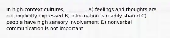 In high-context cultures, ________. A) feelings and thoughts are not explicitly expressed B) information is readily shared C) people have high sensory involvement D) nonverbal communication is not important