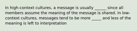 In high-context cultures, a message is usually ______ since all members assume the meaning of the message is shared. In low-context cultures, messages tend to be more _____ and less of the meaning is left to interpretation