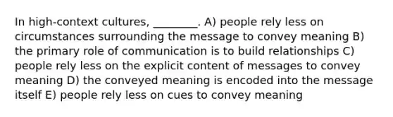 In high-context cultures, ________. A) people rely less on circumstances surrounding the message to convey meaning B) the primary role of communication is to build relationships C) people rely less on the explicit content of messages to convey meaning D) the conveyed meaning is encoded into the message itself E) people rely less on cues to convey meaning