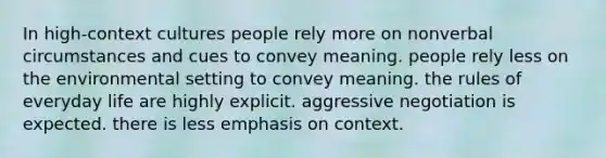 In high-context cultures people rely more on nonverbal circumstances and cues to convey meaning. people rely less on the environmental setting to convey meaning. the rules of everyday life are highly explicit. aggressive negotiation is expected. there is less emphasis on context.