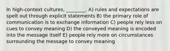 In high-context cultures, ________. A) rules and expectations are spelt out through explicit statements B) the primary role of communication is to exchange information C) people rely less on cues to convey meaning D) the conveyed meaning is encoded into the message itself E) people rely more on circumstances surrounding the message to convey meaning