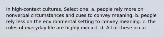 In high-context cultures, Select one: a. people rely more on nonverbal circumstances and cues to convey meaning. b. people rely less on the environmental setting to convey meaning. c. the rules of everyday life are highly explicit. d. All of these occur.