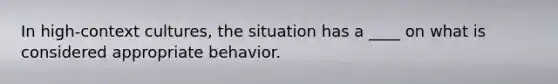 In high-context cultures, the situation has a ____ on what is considered appropriate behavior.