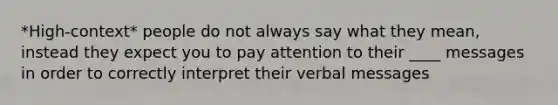 *High-context* people do not always say what they mean, instead they expect you to pay attention to their ____ messages in order to correctly interpret their verbal messages