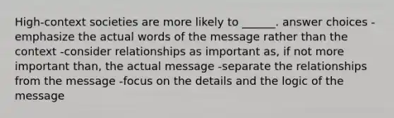 High-context societies are more likely to ______. answer choices -emphasize the actual words of the message rather than the context -consider relationships as important as, if not more important than, the actual message -separate the relationships from the message -focus on the details and the logic of the message