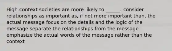 High-context societies are more likely to ______. consider relationships as important as, if not more important than, the actual message focus on the details and the logic of the message separate the relationships from the message emphasize the actual words of the message rather than the context