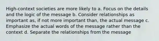 High-context societies are more likely to a. Focus on the details and the logic of the message b. Consider relationships as important as, if not more important than, the actual message c. Emphasize the actual words of the message rather than the context d. Separate the relationships from the message