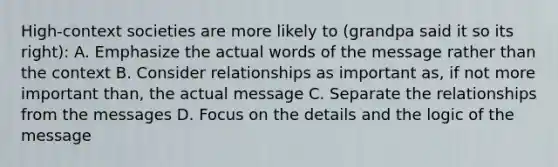 High-context societies are more likely to (grandpa said it so its right): A. Emphasize the actual words of the message rather than the context B. Consider relationships as important as, if not more important than, the actual message C. Separate the relationships from the messages D. Focus on the details and the logic of the message