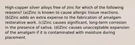 High-copper silver alloys free of zinc for which of the following reasons? (a)Zinc is known to cause allergic tissue reactions. (b)Zinc adds an extra expense to the fabrication of amalgam restorative work. (c)Zinc causes significant, long-term corrosion in the presence of saliva. (d)Zinc causes unacceptable expansion of the amalgam if it is contaminated with moisture during placement.