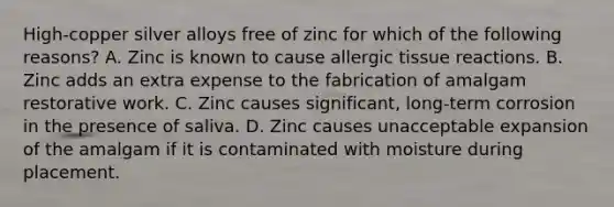 High-copper silver alloys free of zinc for which of the following reasons? A. Zinc is known to cause allergic tissue reactions. B. Zinc adds an extra expense to the fabrication of amalgam restorative work. C. Zinc causes significant, long-term corrosion in the presence of saliva. D. Zinc causes unacceptable expansion of the amalgam if it is contaminated with moisture during placement.