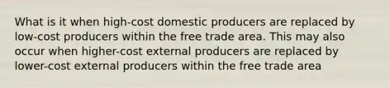 What is it when high-cost domestic producers are replaced by low-cost producers within the free trade area. This may also occur when higher-cost external producers are replaced by lower-cost external producers within the free trade area