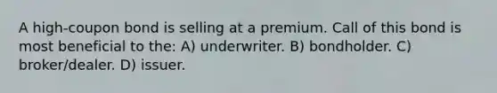 A high-coupon bond is selling at a premium. Call of this bond is most beneficial to the: A) underwriter. B) bondholder. C) broker/dealer. D) issuer.
