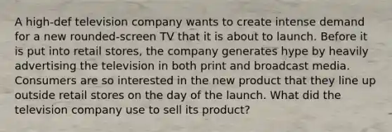 A high-def television company wants to create intense demand for a new rounded-screen TV that it is about to launch. Before it is put into retail stores, the company generates hype by heavily advertising the television in both print and broadcast media. Consumers are so interested in the new product that they line up outside retail stores on the day of the launch. What did the television company use to sell its product?