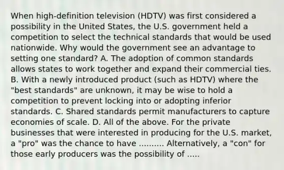 When​ high-definition television​ (HDTV) was first considered a possibility in the United​ States, the U.S. government held a competition to select the technical standards that would be used nationwide. Why would the government see an advantage to setting one​ standard? A. The adoption of common standards allows states to work together and expand their commercial ties. B. With a newly introduced product​ (such as​ HDTV) where the​ "best standards" are​ unknown, it may be wise to hold a competition to prevent locking into or adopting inferior standards. C. Shared standards permit manufacturers to capture economies of scale. D. All of the above. For the private businesses that were interested in producing for the U.S.​ market, a​ "pro" was the chance to have .......... Alternatively, a​ "con" for those early producers was the possibility of .....