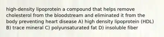 high-density lipoprotein a compound that helps remove cholesterol from the bloodstream and eliminated it from the body preventing heart disease A) high density lipoprotein (HDL) B) trace mineral C) polyunsaturated fat D) insoluble fiber