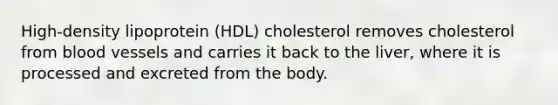 High-density lipoprotein (HDL) cholesterol removes cholesterol from blood vessels and carries it back to the liver, where it is processed and excreted from the body.