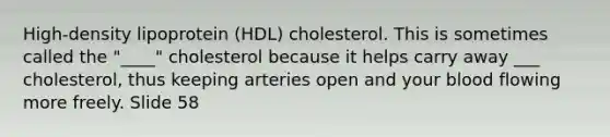 High-density lipoprotein (HDL) cholesterol. This is sometimes called the "____" cholesterol because it helps carry away ___ cholesterol, thus keeping arteries open and your blood flowing more freely. Slide 58