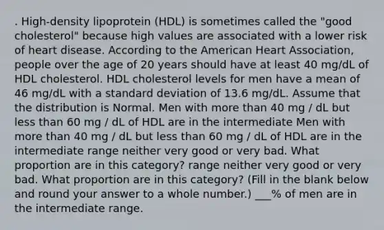 . High-density lipoprotein (HDL) is sometimes called the "good cholesterol" because high values are associated with a lower risk of heart disease. According to the American Heart Association, people over the age of 20 years should have at least 40 mg/dL of HDL cholesterol. HDL cholesterol levels for men have a mean of 46 mg/dL with a standard deviation of 13.6 mg/dL. Assume that the distribution is Normal. Men with more than 40 mg / dL but less than 60 mg / dL of HDL are in the intermediate Men with more than 40 mg / dL but less than 60 mg / dL of HDL are in the intermediate range neither very good or very bad. What proportion are in this category? range neither very good or very bad. What proportion are in this category? (Fill in the blank below and round your answer to a whole number.) ___% of men are in the intermediate range.