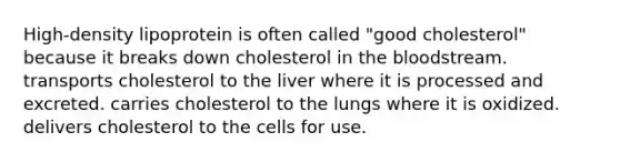 High-density lipoprotein is often called "good cholesterol" because it breaks down cholesterol in the bloodstream. transports cholesterol to the liver where it is processed and excreted. carries cholesterol to the lungs where it is oxidized. delivers cholesterol to the cells for use.