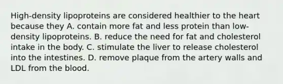 High-density lipoproteins are considered healthier to the heart because they A. contain more fat and less protein than low-density lipoproteins. B. reduce the need for fat and cholesterol intake in the body. C. stimulate the liver to release cholesterol into the intestines. D. remove plaque from the artery walls and LDL from the blood.