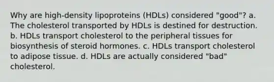 Why are high-density lipoproteins (HDLs) considered "good"? a. The cholesterol transported by HDLs is destined for destruction. b. HDLs transport cholesterol to the peripheral tissues for biosynthesis of steroid hormones. c. HDLs transport cholesterol to adipose tissue. d. HDLs are actually considered "bad" cholesterol.