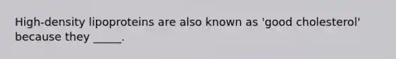 High-density lipoproteins are also known as 'good cholesterol' because they _____.