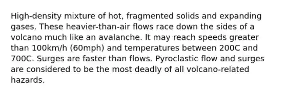 High-density mixture of hot, fragmented solids and expanding gases. These heavier-than-air flows race down the sides of a volcano much like an avalanche. It may reach speeds <a href='https://www.questionai.com/knowledge/ktgHnBD4o3-greater-than' class='anchor-knowledge'>greater than</a> 100km/h (60mph) and temperatures between 200C and 700C. Surges are faster than flows. Pyroclastic flow and surges are considered to be the most deadly of all volcano-related hazards.