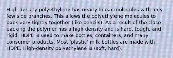 High-density polyethylene has nearly linear molecules with only few side branches. This allows the polyethylene molecules to pack very tightly together (like pencils). As a result of the close packing the polymer has a high density and is hard, tough, and rigid. HDPE is used to make bottles, containers, and many consumer products. Most 'plastic' milk bottles are made with HDPE. High-density polyethylene is (soft, hard).