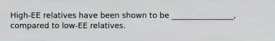 High-EE relatives have been shown to be ________________, compared to low-EE relatives.