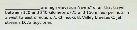 __________________ are high-elevation "rivers" of air that travel between 120 and 240 kilometers (75 and 150 miles) per hour in a west-to-east direction. A. Chinooks B. Valley breezes C. Jet streams D. Anticyclones