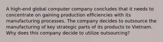 A high-end global computer company concludes that it needs to concentrate on gaining production efficiencies with its manufacturing processes. The company decides to outsource the manufacturing of key strategic parts of its products to Vietnam. Why does this company decide to utilize outsourcing?