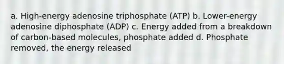 a. High-energy adenosine triphosphate (ATP) b. Lower-energy adenosine diphosphate (ADP) c. Energy added from a breakdown of carbon-based molecules, phosphate added d. Phosphate removed, the energy released