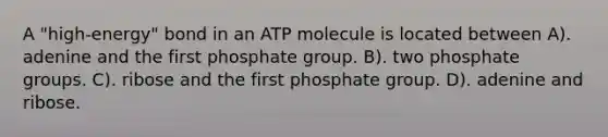 A "high-energy" bond in an ATP molecule is located between A). adenine and the first phosphate group. B). two phosphate groups. C). ribose and the first phosphate group. D). adenine and ribose.