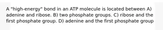 A "high-energy" bond in an ATP molecule is located between A) adenine and ribose. B) two phosphate groups. C) ribose and the first phosphate group. D) adenine and the first phosphate group