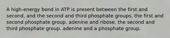 A high-energy bond in ATP is present between the first and second, and the second and third phosphate groups. the first and second phosphate group. adenine and ribose. the second and third phosphate group. adenine and a phosphate group.