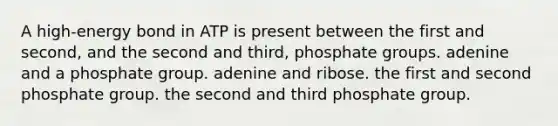 A high-energy bond in ATP is present between the first and second, and the second and third, phosphate groups. adenine and a phosphate group. adenine and ribose. the first and second phosphate group. the second and third phosphate group.