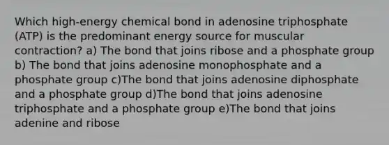 Which high-energy chemical bond in adenosine triphosphate (ATP) is the predominant energy source for muscular contraction? a) The bond that joins ribose and a phosphate group b) The bond that joins adenosine monophosphate and a phosphate group c)The bond that joins adenosine diphosphate and a phosphate group d)The bond that joins adenosine triphosphate and a phosphate group e)The bond that joins adenine and ribose