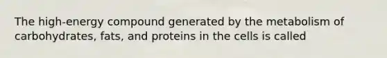 The high-energy compound generated by the metabolism of carbohydrates, fats, and proteins in the cells is called