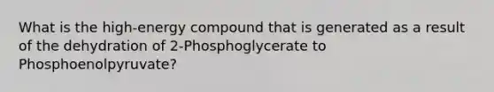 What is the high-energy compound that is generated as a result of the dehydration of 2-Phosphoglycerate to Phosphoenolpyruvate?