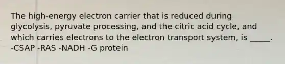 The high-energy electron carrier that is reduced during glycolysis, pyruvate processing, and the citric acid cycle, and which carries electrons to the electron transport system, is _____. -CSAP -RAS -NADH -G protein