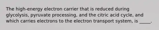 The high-energy electron carrier that is reduced during glycolysis, pyruvate processing, and the citric acid cycle, and which carries electrons to the electron transport system, is _____.