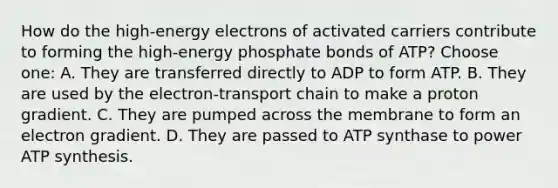 How do the high-energy electrons of activated carriers contribute to forming the high-energy phosphate bonds of ATP? Choose one: A. They are transferred directly to ADP to form ATP. B. They are used by the electron-transport chain to make a proton gradient. C. They are pumped across the membrane to form an electron gradient. D. They are passed to ATP synthase to power ATP synthesis.