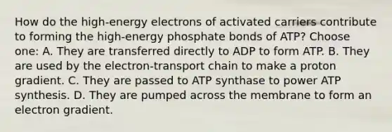 How do the high-energy electrons of activated carriers contribute to forming the high-energy phosphate bonds of ATP? Choose one: A. They are transferred directly to ADP to form ATP. B. They are used by the electron-transport chain to make a proton gradient. C. They are passed to ATP synthase to power ATP synthesis. D. They are pumped across the membrane to form an electron gradient.