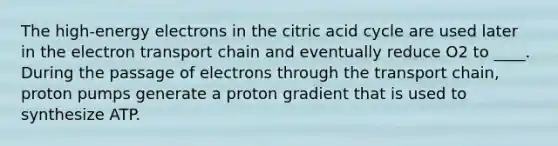 The high-energy electrons in the citric acid cycle are used later in <a href='https://www.questionai.com/knowledge/k57oGBr0HP-the-electron-transport-chain' class='anchor-knowledge'>the electron transport chain</a> and eventually reduce O2 to ____. During the passage of electrons through the transport chain, proton pumps generate a proton gradient that is used to synthesize ATP.