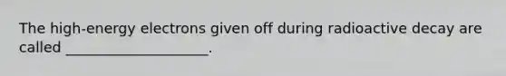 The high-energy electrons given off during radioactive decay are called ____________________.