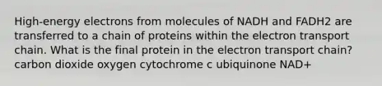 High-energy electrons from molecules of NADH and FADH2 are transferred to a chain of proteins within the electron transport chain. What is the final protein in the electron transport chain? carbon dioxide oxygen cytochrome c ubiquinone NAD+