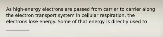 As high-energy electrons are passed from carrier to carrier along the electron transport system in cellular respiration, the electrons lose energy. Some of that energy is directly used to __________.