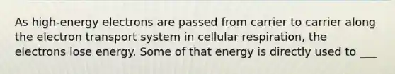 As high-energy electrons are passed from carrier to carrier along the electron transport system in cellular respiration, the electrons lose energy. Some of that energy is directly used to ___