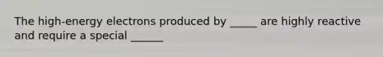 The high-energy electrons produced by _____ are highly reactive and require a special ______